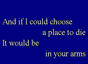 And if I could choose

a place to die
It would be

in your arms