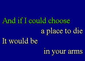 And if I could choose

a place to die
It would be

in your arms