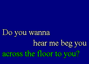 Do you wanna

hear me beg you
across the floor to you?