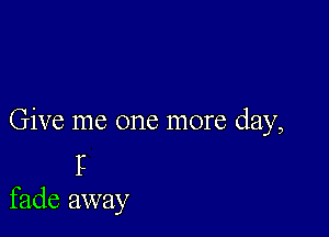 Give me one more day,
P
fade away