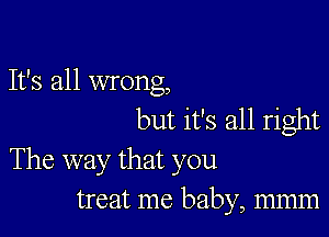 It's all wrong,
but it's all right

The way that you
treat me baby, mmm