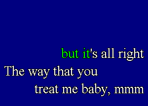 but it's all right

The way that you
treat me baby, mmm