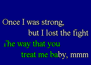 Once I was strong,

but I lost the fight

Ihe way that you
treat me baby, mmm