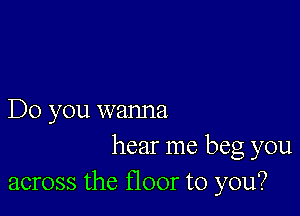 Do you wanna

hear me beg you
across the floor to you?