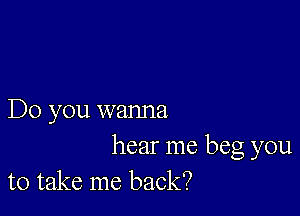 Do you wanna

hear me beg you
to take me back?