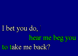 I bet you do, '

hear me beg you
to take me back?