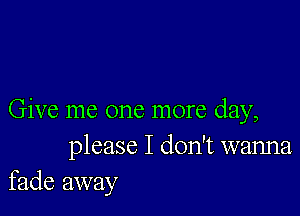 Give me one more day,
please I don't wanna
fade away