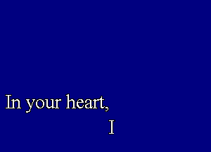 In your heart,
I