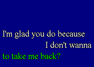 I'm glad you do because

I don't wanna
to take me back?