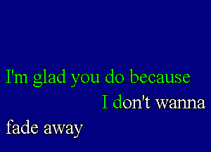 I'm glad you do because
I don't wanna

fade away