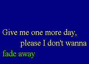 Give me one more day,
please I don't wanna
fade away