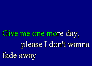 Give me one more day,
please I don't wanna
fade away