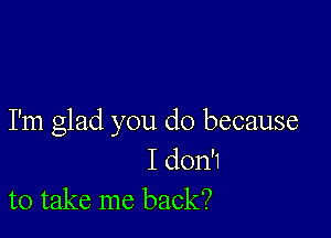 I'm glad you do because

I don'1
to take me back?