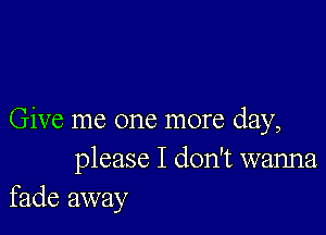 Give me one more day,
please I don't wanna
fade away