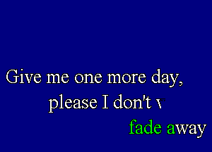 Give me one more day,
please I don't x
fade away