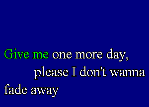 Give me one more day,
please I don't wanna
fade away