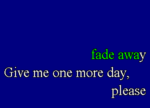 fade away
Give me one more day,
please