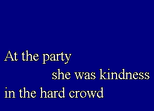 At the party

she was kindness
in the hard crowd