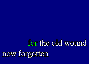 for the old wound
now forgotten