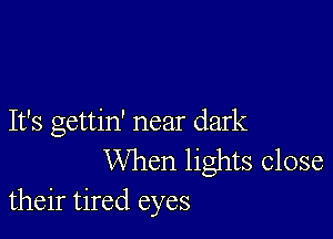 It's gettin' near dark
When lights close
their tired eyes