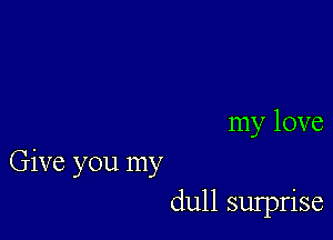 my love

Give you my
dull sulprise