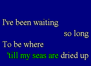 I've been waiting

so long
To be where

'till my seas are dried up