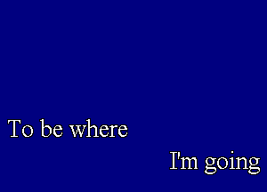 To be where

I'm going