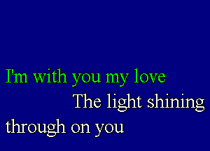 I'm with you my love
The light shining
through on you