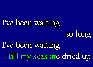 I've been waiting
so long

I've been waiting
'till my seas are dried up