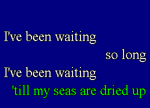 I've been waiting
so long

I've been waiting
'till my seas are dried up