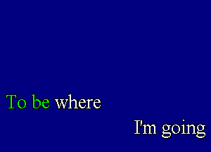 To be where

I'm going