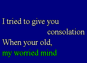 I tried to give you

consolation
When your old,
my worried mind