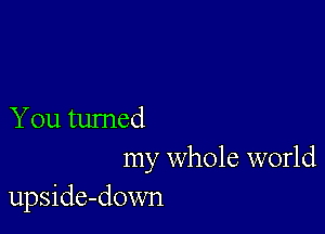 You turned

my whole world
upside-down