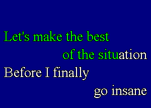 Let's make the best
of the situation
Before I finally

go insane