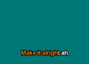 Make it alright ah