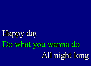 Happy dax
Do what you wanna do
All night long