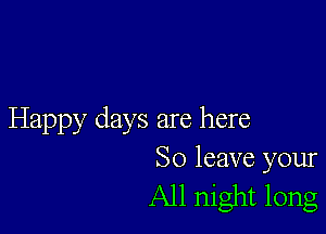 Happy days are here
So leave your

All night long