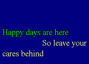 Happy days are here
So leave your
cares behind