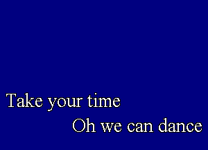 Take your time
Oh we can dance