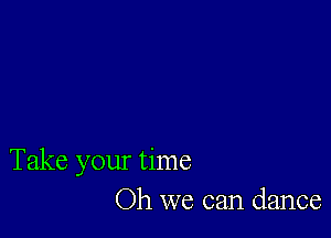 Take your time
Oh we can dance