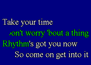 Take your time

zon't worry 'bout a thing
Rhythm's got you now
So come on get into it