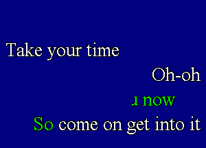 Take your time

Oh-Oh
1 now
So come on get into it