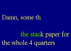 Damn, some th

the stack paper for
the whole 4 quarters