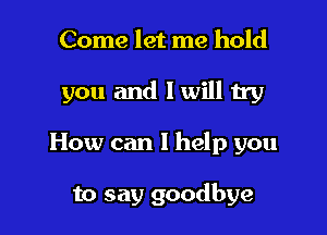 Come let me hold

you and I will try

How can I help you

to say goodbye