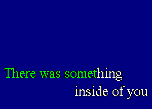 There was something
inside of you