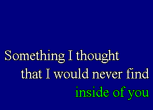 Something I thought
that I would never find
inside of you