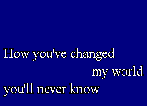 How you've changed
my world
you'll never know