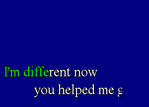 I'm different now
you helped me g