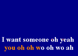 I want someone oh yeah
you oh oh wo 0h wo ah