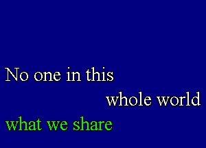 No one in this
whole world
what we share